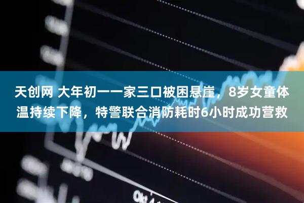 天创网 大年初一一家三口被困悬崖，8岁女童体温持续下降，特警联合消防耗时6小时成功营救