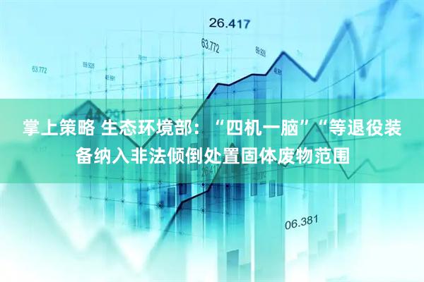掌上策略 生态环境部：“四机一脑”“等退役装备纳入非法倾倒处置固体废物范围