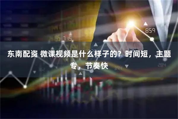 东南配资 微课视频是什么样子的？时间短，主题专，节奏快