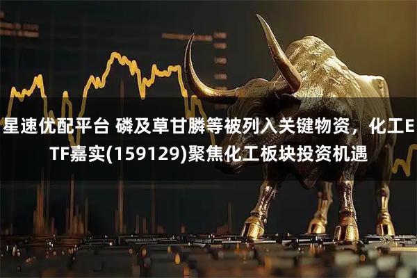 星速优配平台 磷及草甘膦等被列入关键物资，化工ETF嘉实(159129)聚焦化工板块投资机遇