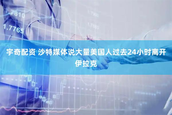 宇奇配资 沙特媒体说大量美国人过去24小时离开伊拉克