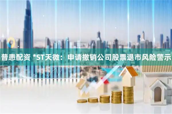 普患配资 *ST天微：申请撤销公司股票退市风险警示