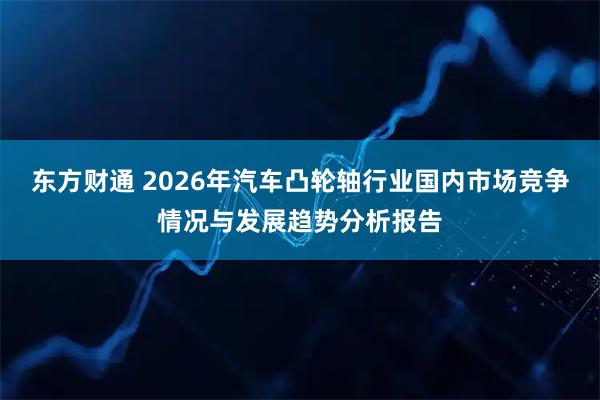 东方财通 2026年汽车凸轮轴行业国内市场竞争情况与发展趋势分析报告