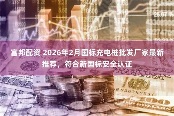 富邦配资 2026年2月国标充电桩批发厂家最新推荐，符合新国标安全认证