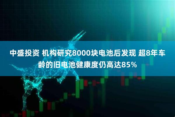 中盛投资 机构研究8000块电池后发现 超8年车龄的旧电池健康度仍高达85%