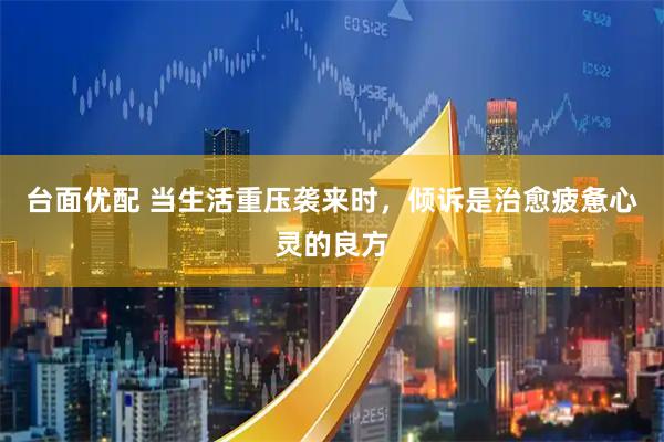 台面优配 当生活重压袭来时，倾诉是治愈疲惫心灵的良方