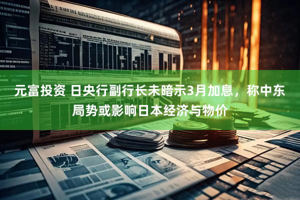 元富投资 日央行副行长未暗示3月加息，称中东局势或影响日本经济与物价