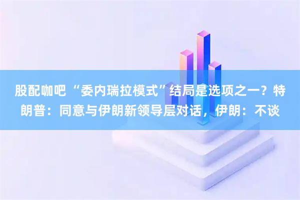 股配咖吧 “委内瑞拉模式”结局是选项之一？特朗普：同意与伊朗新领导层对话，伊朗：不谈