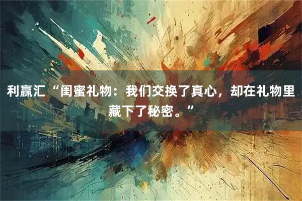 利赢汇 “闺蜜礼物：我们交换了真心，却在礼物里藏下了秘密。”