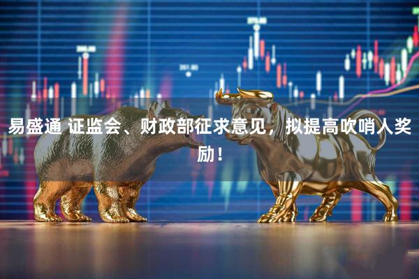 易盛通 证监会、财政部征求意见，拟提高吹哨人奖励！