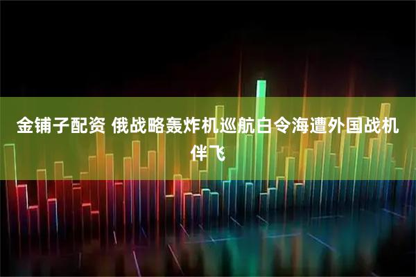 金铺子配资 俄战略轰炸机巡航白令海遭外国战机伴飞