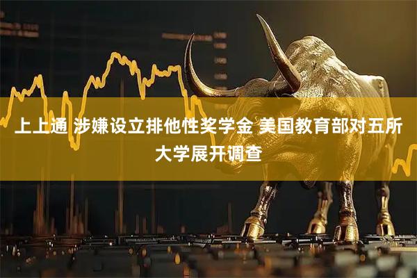 上上通 涉嫌设立排他性奖学金 美国教育部对五所大学展开调查