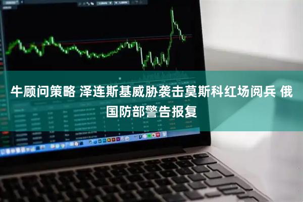 牛顾问策略 泽连斯基威胁袭击莫斯科红场阅兵 俄国防部警告报复
