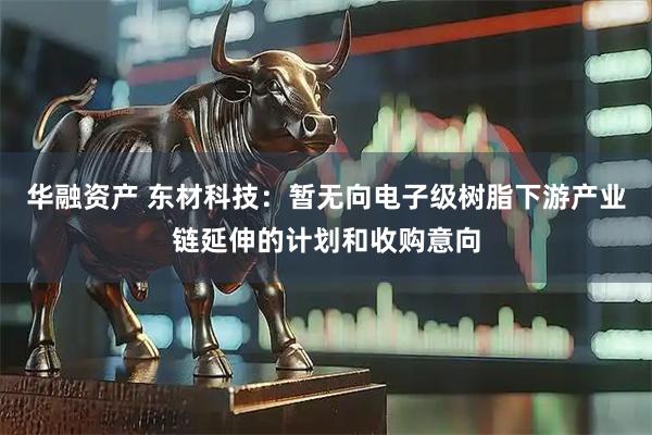 华融资产 东材科技：暂无向电子级树脂下游产业链延伸的计划和收购意向
