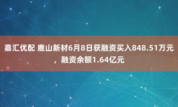 嘉汇优配 鹿山新材6月8日获融资买入848.51万元，融资余额1.64亿元