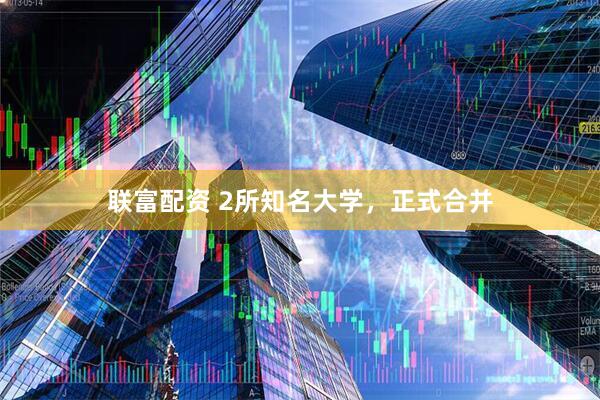 联富配资 2所知名大学,正式合并
